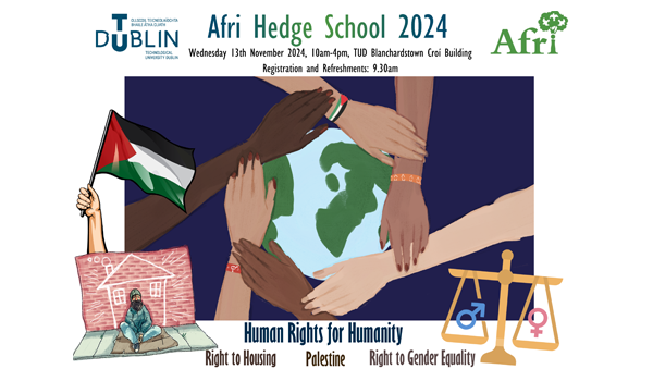 TU Dublin Community Development and Youth Work Year 3 students and lecturers, in partnership with Afri (Action from Ireland), will host the Afri Hedge School 2024 on Wednesday, 13 November, from 10:00am to 4.00pm.  The theme for Afri Hedge School 2023 is:  Human Rights for Humanity Right to Peace Right to Shelter and Housing Right to Gender Equality   Event Details  The event will take place on TU